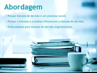 Abordagem
•  Porque tomada de decisão é um processo social;

•  Porque a intuição e a análise influenciam a tomada de decisão;

•  Estilo pessoal para tomada de decisão organizacional.
 