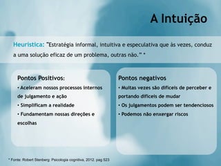 A Intuição
  Heurística: "Estratégia informal, intuitiva e especulativa que às vezes, conduz
  a uma solução eficaz de um problema, outras não.” *



     Pontos Positivos:                                          Pontos negativos
     •  Aceleram nossos processos internos                      •  Muitas vezes são difíceis de perceber e
     de julgamento e ação                                       portando difíceis de mudar
     •  Simplificam a realidade                                 •  Os julgamentos podem ser tendenciosos
     •  Fundamentam nossas direções e                           •  Podemos não enxergar riscos
     escolhas




* Fonte: Robert Stenberg: Psicologia cognitiva, 2012. pag 523
 