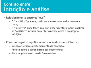 Conflito entre
intuição e análise
•  Relacionamento entre os “eus”
   –  O “analítico” planeja, pode ser muito conservador, averso ao
      risco;
   –  O “intuitivo” quer fazer, realizar, experimentar e pode sinalizar
      ao “analítico” o valor dos critérios emocionais e da própria
      intuição;


•  Como conseguir o equilíbrio entre o analítico e o intuitivo:
   –  Melhorar sempre o entendimento do contexto;
   –  Refletir sobre o aprendizado das experiências;
   –  Ser disciplinado no uso de ferramentas.
 
