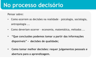 No processo decisório
 Pensar sobre:
 •  Como ocorrem as decisões na realidade – psicologia, sociologia,
   antropologia ...

 •  Como deveriam ocorrer – economia, matemática, métodos ...

 •  “Que conclusões podemos tomar a partir das informações
    disponíveis” – decisões de qualidade;


 •  Como tomar melhor decisões: requer julgamentos pessoais e
    abertura para a aprendizagem.
 