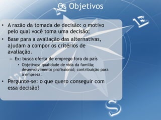 Os Objetivos

•  A razão da tomada de decisão: o motivo
   pelo qual você toma uma decisão;
•  Base para a avaliação das alternativas,
   ajudam a compor os critérios de
   avaliação.
   –  Ex: busca oferta de emprego fora do país
      •  Objetivos: qualidade de vida da família;
         desenvolvimento profissional; contribuição para
         a empresa.
•  Pergunte-se: o que quero conseguir com
   essa decisão?
 