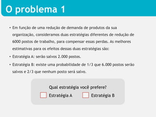 O problema 1
•  Em função de uma redução de demanda de produtos da sua
 organização, consideramos duas estratégias diferentes de redução de
 6000 postos de trabalho, para compensar essas perdas. As melhores
 estimativas para os efeitos dessas duas estratégias são:

•  Estratégia A: serão salvos 2.000 postos.

•  Estratégia B: existe uma probabilidade de 1/3 que 6.000 postos serão
 salvos e 2/3 que nenhum posto será salvo.



                       Qual estratégia você prefere?
                       Estratégia A           Estratégia B
 