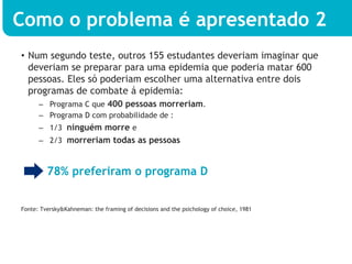 Como o problema é apresentado 2
•  Num segundo teste, outros 155 estudantes deveriam imaginar que
   deveriam se preparar para uma epidemia que poderia matar 600
   pessoas. Eles só poderiam escolher uma alternativa entre dois
   programas de combate á epidemia:
      –  Programa C que 400 pessoas morreriam.
      –  Programa D com probabilidade de :
      –  1/3 ninguém morre e
      –  2/3 morreriam todas as pessoas



         78% preferiram o programa D


Fonte: Tversky&Kahneman: the framing of decisions and the psichology of choice, 1981
 