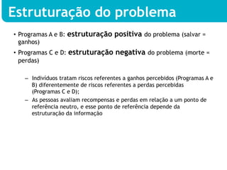 Estruturação do problema
•  Programas A e B: estruturação positiva do problema (salvar =
   ganhos)
•  Programas C e D: estruturação negativa do problema (morte =
   perdas)

   –  Indivíduos tratam riscos referentes a ganhos percebidos (Programas A e
      B) diferentemente de riscos referentes a perdas percebidas
      (Programas C e D);
   –  As pessoas avaliam recompensas e perdas em relação a um ponto de
      referência neutro, e esse ponto de referência depende da
      estruturação da informação
 