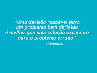 “Uma decisão razoável para
    um problema bem definido
é melhor que uma solução excelente
     para o problema errado.“
                Hammond
 