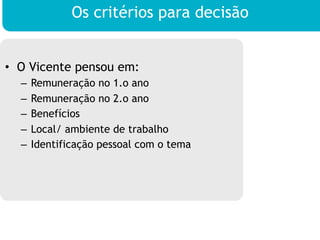Os critérios para decisão


•  O Vicente pensou em:
  –  Remuneração no 1.o ano
  –  Remuneração no 2.o ano
  –  Benefícios
  –  Local/ ambiente de trabalho
  –  Identificação pessoal com o tema
 