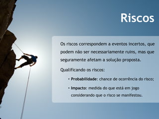 Riscos
Os riscos correspondem a eventos incertos, que
podem não ser necessariamente ruins, mas que
seguramente afetam a solução proposta.

Qualificando os riscos:

   •  Probabilidade: chance de ocorrência do risco;

   •  Impacto: medida do que está em jogo
     considerando que o risco se manifestou.
 