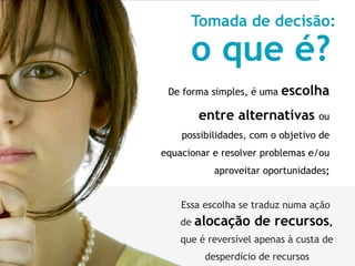 Tomada de decisão:

      o que é?
 De forma simples, é uma   escolha
         entre alternativas ou
    possibilidades, com o objetivo de
equacionar e resolver problemas e/ou
            aproveitar oportunidades;


    Essa escolha se traduz numa ação
    de   alocação de recursos,
    que é reversível apenas à custa de
          desperdício de recursos
 