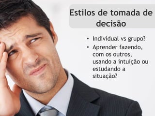 Estilos de tomada de
       decisão
    •  Individual vs grupo?
    •  Aprender fazendo,
       com os outros,
       usando a intuição ou
       estudando a
       situação?
 