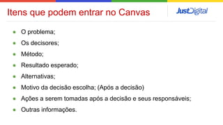 ● O problema;
● Os decisores;
● Método;
● Resultado esperado;
● Alternativas;
● Motivo da decisão escolha; (Após a decisão)
● Ações a serem tomadas após a decisão e seus responsáveis;
● Outras informações.
Itens que podem entrar no Canvas
 