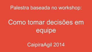 Palestra baseada no workshop:
Como tomar decisões em
equipe
CaipiraAgil 2014
 
