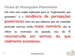 Vícios de Percepções Posteriores
Um vício com ampla implicação para as “organizações que
aprendem” é a    tendência de percepções
posteriores. Uma vez que sabemos que um resultado
particular ocorreu, então nossa memória não se
refere às incertezas do passado, mas ela é
reconstruída em termos do que
realmente aconteceu.

                      www.edti.com.br
 