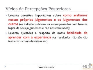 Vícios de Percepções Posteriores
   Levanta questões importantes sobre como avaliamos
    nossos próprios julgamentos e os julgamentos dos
    outros (os indivíduos devem ser recompensados com base na
    lógica de seus julgamentos e não nos resultados);
   Levanta questões a respeito da nossa habilidade de
    aprender com a experiência (os resultados não são tão
    instrutivos como deveriam ser);




                           www.edti.com.br
 