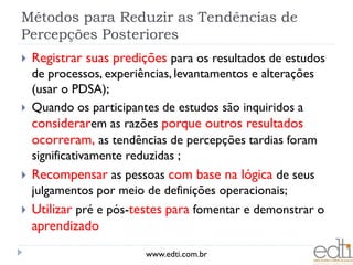 Métodos para Reduzir as Tendências de
Percepções Posteriores
   Registrar suas predições para os resultados de estudos
    de processos, experiências, levantamentos e alterações
    (usar o PDSA);
   Quando os participantes de estudos são inquiridos a
    considerarem as razões porque outros resultados
    ocorreram, as tendências de percepções tardias foram
    significativamente reduzidas ;
   Recompensar as pessoas com base na lógica de seus
    julgamentos por meio de definições operacionais;
   Utilizar pré e pós-testes para fomentar e demonstrar o
    aprendizado
                         www.edti.com.br
 