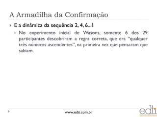 A Armadilha da Confirmação
   E a dinâmica da sequência 2, 4, 6...?
       No experimento inicial de Wasons, somente 6 dos 29
        participantes descobriram a regra correta, que era “qualquer
        três números ascendentes”, na primeira vez que pensaram que
        sabiam.




                             www.edti.com.br
 