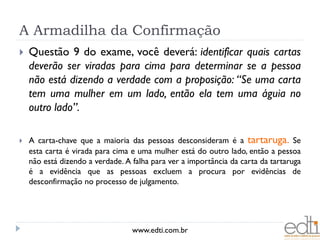 A Armadilha da Confirmação
   Questão 9 do exame, você deverá: identificar quais cartas
    deverão ser viradas para cima para determinar se a pessoa
    não está dizendo a verdade com a proposição: “Se uma carta
    tem uma mulher em um lado, então ela tem uma águia no
    outro lado”.

   A carta-chave que a maioria das pessoas desconsideram é a tartaruga. Se
    esta carta é virada para cima e uma mulher está do outro lado, então a pessoa
    não está dizendo a verdade. A falha para ver a importância da carta da tartaruga
    é a evidência que as pessoas excluem a procura por evidências de
    desconfirmação no processo de julgamento.




                                  www.edti.com.br
 