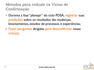 Métodos para reduzir os Vícios de
Confirmação
   Durante a fase “planejar” do ciclo PDSA, registrar suas
    predições sobre os resultados das mudanças,
    levantamentos, estudos de processos e experiências;
   Fazer perguntas dirigidas para desconfirmar nossa
    crença;




                          www.edti.com.br
 