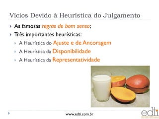 Vícios Devido à Heurística do Julgamento
   As famosas regras de bom senso;
   Três importantes heurísticas:
       A Heurística do Ajustee de Ancoragem
       A Heurística da Disponibilidade
       A Heurística da Representatividade




                            www.edti.com.br
 