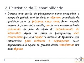 A Heurística da Disponibilidade
   Durante uma sessão de planejamento numa companhia, a
    equipe de gerência está decidindo os objetivos de melhoria de
    qualidade para os próximos cinco anos. Antes, naquele
    mesmo dia, numa outra reunião, um de seus assessores havia
    reclamado da falta de apoio do departamento de
    informática. Agora, na sessão de planejamento, você
    recomendou que uma equipe de melhoria de Qualidade seja
    estabelecida para melhorar o desempenho desse
    departamento. A equipe de gerência decide transformar isto
    num objetivo.


                           www.edti.com.br
 