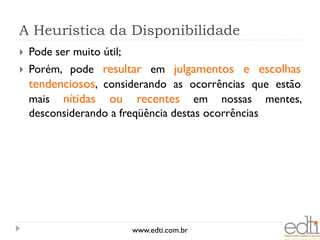 A Heurística da Disponibilidade
   Pode ser muito útil;
   Porém, pode resultar em julgamentos e escolhas
    tendenciosos, considerando as ocorrências que estão
    mais nítidas ou recentes em nossas mentes,
    desconsiderando a freqüência destas ocorrências




                           www.edti.com.br
 