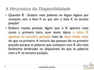 A Heurística da Disponibilidade
   Questão 8 : Existem mais palavras na língua Inglesa que
    começam com a letra K ou que tem a letra K na terceira
    posição?
   Embora muitas pessoas digam que o K aparece mais
    como a primeira letra, num texto típico a letra K
    aparece na terceira posição mais de duas vezes mais
    do que na primeira. A maioria das pessoas diz na primeira
    posição porque as palavras que começam com K são mais
    facilmente lembradas ou disponíveis do que as palavras
    com o K na terceira posição.



                         www.edti.com.br
 