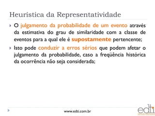 Heurística da Representatividade
   O julgamento da probabilidade de um evento através
    da estimativa do grau de similaridade com a classe de
    eventos para a qual ele é supostamente pertencente;
   Isto pode conduzir a erros sérios que podem afetar o
    julgamento da probabilidade, caso a freqüência histórica
    da ocorrência não seja considerada;




                         www.edti.com.br
 