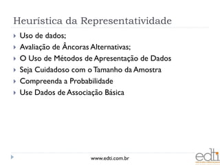 Heurística da Representatividade
   Uso de dados;
   Avaliação de Âncoras Alternativas;
   O Uso de Métodos de Apresentação de Dados
   Seja Cuidadoso com o Tamanho da Amostra
   Compreenda a Probabilidade
   Use Dados de Associação Básica




                       www.edti.com.br
 