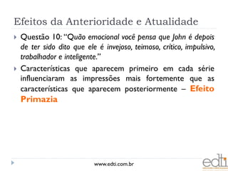 Efeitos da Anterioridade e Atualidade
   Questão 10: “Quão emocional você pensa que John é depois
    de ter sido dito que ele é invejoso, teimoso, crítico, impulsivo,
    trabalhador e inteligente.”
   Características que aparecem primeiro em cada série
    influenciaram as impressões mais fortemente que as
    características que aparecem posteriormente – Efeito
    Primazia




                            www.edti.com.br
 