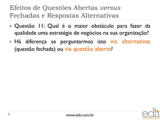 Efeitos de Questões Abertas versus
Fechadas e Respostas Alternativas
   Questão 11: Qual é o maior obstáculo para fazer da
    qualidade uma estratégia de negócios na sua organização?
   Há diferença se perguntarmos isto via alternativas
    (questão fechada) ou via questão aberta?




                         www.edti.com.br
 