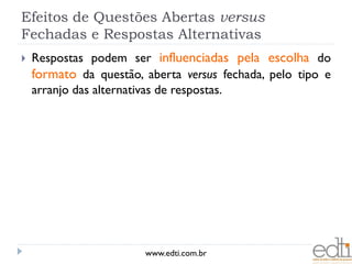 Efeitos de Questões Abertas versus
Fechadas e Respostas Alternativas
   Respostas podem ser influenciadas pela escolha do
    formato da questão, aberta versus fechada, pelo tipo e
    arranjo das alternativas de respostas.




                        www.edti.com.br
 