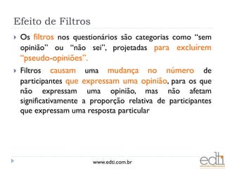 Efeito de Filtros
   Os filtros nos questionários são categorias como “sem
    opinião” ou “não sei”, projetadas para excluírem
    “pseudo-opiniões”.
   Filtros causam uma mudança no número de
    participantes que expressam uma opinião, para os que
    não expressam uma opinião, mas não afetam
    significativamente a proporção relativa de participantes
    que expressam uma resposta particular




                         www.edti.com.br
 