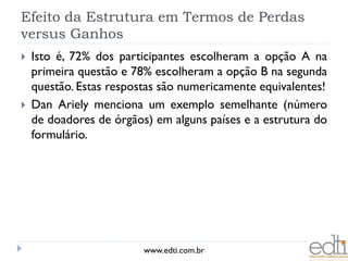 Efeito da Estrutura em Termos de Perdas
versus Ganhos
   Isto é, 72% dos participantes escolheram a opção A na
    primeira questão e 78% escolheram a opção B na segunda
    questão. Estas respostas são numericamente equivalentes!
   Dan Ariely menciona um exemplo semelhante (número
    de doadores de órgãos) em alguns países e a estrutura do
    formulário.




                         www.edti.com.br
 