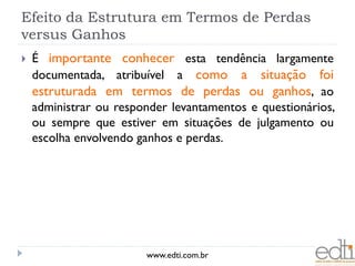 Efeito da Estrutura em Termos de Perdas
versus Ganhos
   É importante conhecer esta tendência largamente
    documentada, atribuível a como a situação foi
    estruturada em termos de perdas ou ganhos, ao
    administrar ou responder levantamentos e questionários,
    ou sempre que estiver em situações de julgamento ou
    escolha envolvendo ganhos e perdas.




                        www.edti.com.br
 