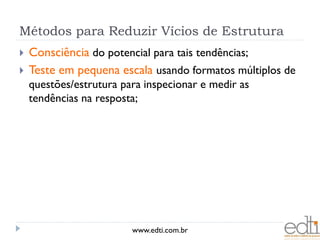 Métodos para Reduzir Vícios de Estrutura
   Consciência do potencial para tais tendências;
   Teste em pequena escala usando formatos múltiplos de
    questões/estrutura para inspecionar e medir as
    tendências na resposta;




                         www.edti.com.br
 