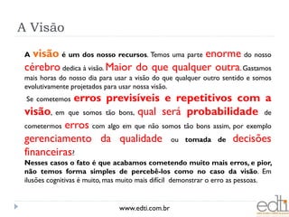 A Visão
 A visão é um dos nosso recursos. Temos uma parte enorme do nosso
 cérebro dedica à visão. Maior do que qualquer outra. Gastamos
 mais horas do nosso dia para usar a visão do que qualquer outro sentido e somos
 evolutivamente projetados para usar nossa visão.
 Se cometemos erros previsíveis e repetitivos com a
 visão, em que somos tão bons, qual será probabilidade de
 cometermos erros com algo em que não somos tão bons assim, por exemplo
 gerenciamento da qualidade ou tomada de decisões
 financeiras?
 Nesses casos o fato é que acabamos cometendo muito mais erros, e pior,
 não temos forma simples de percebê-los como no caso da visão. Em
 ilusões cognitivas é muito, mas muito mais difícil demonstrar o erro as pessoas.


                               www.edti.com.br
 