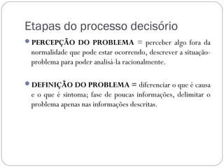Etapas do processo decisório
PERCEPÇÃO DO PROBLEMA = perceber algo fora da
 normalidade que pode estar ocorrendo, descrever a situação-
 problema para poder analisá-la racionalmente.

DEFINIÇÃO DO PROBLEMA = diferenciar o que é causa
 e o que é sintoma; fase de poucas informações, delimitar o
 problema apenas nas informações descritas.
 