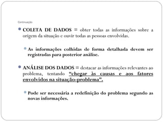 Continuação

 COLETA DE DADOS = obter todas as informações sobre a
   origem da situação e ouvir todas as pessoas envolvidas.

    As informações colhidas de forma detalhada devem ser
       registradas para posterior análise.

 ANÁLISE DOS DADOS = destacar as informações relevantes ao
   problema, tentando “chegar às causas e aos fatores
   envolvidos na situação-problema”.

    Pode ser necessária a redefinição do problema segundo as
       novas informações.
 