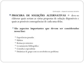 Continuação – etapas do processo decisório

 PROCURA DE SOLUÇÕES ALTERNATIVAS = deve-se
 elaborar quais seriam as várias propostas de solução disponíveis e
 quais as possíveis consequências de cada uma delas.

 São aspectos importantes que devem ser considerados
   nessa fase:

    Experiências passadas
    Hábitos
    Rotinas já existentes
    Levantamento bibliográfico
    Consulta à especialistas
    Dinâmicas de grupo com os envolvidos no problema
 