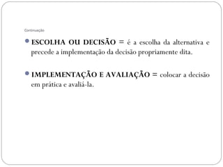 Continuação


ESCOLHA OU DECISÃO = é a escolha da alternativa e
   precede a implementação da decisão propriamente dita.

IMPLEMENTAÇÃO E AVALIAÇÃO = colocar a decisão
   em prática e avaliá-la.
 