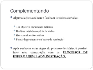 Complementando
Algumas ações auxiliam e facilitam decisões acertadas:


  Ter objetivo claramente definido
  Realizar cuidadosa coleta de dados
  Gerar muitas alternativas
  Pensar logicamente em busca de resolução


Após conhecer essas etapas do processo decisório, é possível
  fazer uma comparação com os PROCESSOS DE
  ENFERMAGEM E ADMINISTRAÇÃO.
 