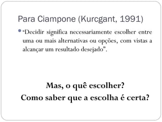 Para Ciampone (Kurcgant, 1991)
“Decidir significa necessariamente escolher entre
 uma ou mais alternativas ou opções, com vistas a
 alcançar um resultado desejado”.




      Mas, o quê escolher?
 Como saber que a escolha é certa?
 