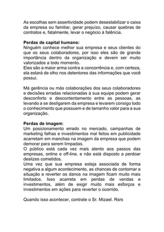 As escolhas sem assertividade podem desestabilizar o caixa
da empresa ou familiar, gerar prejuízo, causar quebras de
contratos e, fatalmente, levar o negócio à falência.
Perdas de capital humano:
Ninguém conhece melhor sua empresa e seus clientes do
que os seus colaboradores, por isso eles são de grande
importância dentro da organização e devem ser muito
valorizados a todo momento.
Eles são a maior arma contra a concorrência e, com certeza,
ela estará de olho nos detentores das informações que você
possui.
Má gerência ou más colaborações dos seus colaboradores
e decisões erradas relacionadas à sua equipe podem gerar
desconforto e descontentamento entre as pessoas, as
levando a se desligarem da empresa e levarem consigo todo
o conhecimento que possuem e de tamanho valor para a sua
organização.
Perdas de imagem:
Um posicionamento errado no mercado, campanhas de
marketing falhas e investimentos mal feitos em publicidade
acarretam em manchas na imagem da empresa que podem
demorar para serem limpadas.
O público está cada vez mais atento aos passos das
empresas, online e off-line, e não está disposto a perdoar
deslizes cometidos.
Uma vez que sua empresa esteja associada de forma
negativa a algum acontecimento, as chances de contornar a
situação e reverter os danos na imagem ficam muito mais
limitados. Isso acarreta em perdas de vendas e
investimentos, além de exigir muito mais esforços e
investimentos em ações para reverter o ocorrido.
Quando isso acontecer, contrate o Sr. Mizael. Rsrs
 