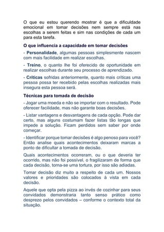 O que eu estou querendo mostrar é que a dificuldade
emocional em tomar decisões nem sempre está nas
escolhas a serem feitas e sim nas condições de cada um
para esta tarefa.
O que influencia a capacidade em tomar decisões
- Personalidade, algumas pessoas simplesmente nascem
com mais facilidade em realizar escolhas.
- Treino, o quanto lhe foi oferecido de oportunidade em
realizar escolhas durante seu processo de aprendizado.
- Críticas sofridas anteriormente, quanto mais críticas uma
pessoa possa ter recebido pelas escolhas realizadas mais
insegura esta pessoa será.
Técnicas para tomada de decisão
- Jogar uma moeda e não se importar com o resultado. Pode
oferecer facilidade, mas não garante boas decisões.
- Listar vantagens e desvantagens de cada opção. Pode dar
certo, mas alguns costumam fazer listas tão longas que
impede a solução. Ficam perdidos sem saber por onde
começar.
- Identificar porque tomar decisões é algo penoso para você?
Então analise quais acontecimentos deixaram marcas a
ponto de dificultar a tomada de decisão.
Quais acontecimentos ocorreram, ou o que deveria ter
ocorrido, mas não foi possível, o fragilizaram de forma que
cada decisão, torna-se uma tortura, por isso são adiadas.
Tomar decisão diz muito a respeito de cada um. Nossos
valores e prioridades são colocados à vista em cada
decisão.
Aquele que opta pela pizza ao invés de cozinhar para seus
convidados demonstraria tanto senso prático como
desprezo pelos convidados – conforme o contexto total da
situação.
 
