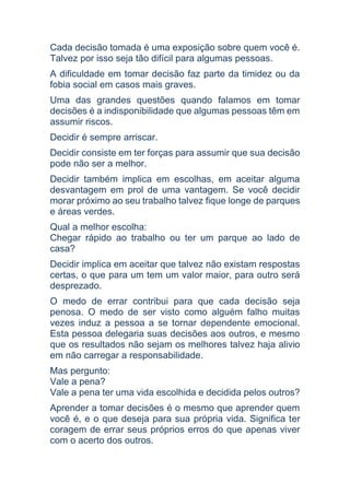 Cada decisão tomada é uma exposição sobre quem você é.
Talvez por isso seja tão difícil para algumas pessoas.
A dificuldade em tomar decisão faz parte da timidez ou da
fobia social em casos mais graves.
Uma das grandes questões quando falamos em tomar
decisões é a indisponibilidade que algumas pessoas têm em
assumir riscos.
Decidir é sempre arriscar.
Decidir consiste em ter forças para assumir que sua decisão
pode não ser a melhor.
Decidir também implica em escolhas, em aceitar alguma
desvantagem em prol de uma vantagem. Se você decidir
morar próximo ao seu trabalho talvez fique longe de parques
e áreas verdes.
Qual a melhor escolha:
Chegar rápido ao trabalho ou ter um parque ao lado de
casa?
Decidir implica em aceitar que talvez não existam respostas
certas, o que para um tem um valor maior, para outro será
desprezado.
O medo de errar contribui para que cada decisão seja
penosa. O medo de ser visto como alguém falho muitas
vezes induz a pessoa a se tornar dependente emocional.
Esta pessoa delegaria suas decisões aos outros, e mesmo
que os resultados não sejam os melhores talvez haja alivio
em não carregar a responsabilidade.
Mas pergunto:
Vale a pena?
Vale a pena ter uma vida escolhida e decidida pelos outros?
Aprender a tomar decisões é o mesmo que aprender quem
você é, e o que deseja para sua própria vida. Significa ter
coragem de errar seus próprios erros do que apenas viver
com o acerto dos outros.
 