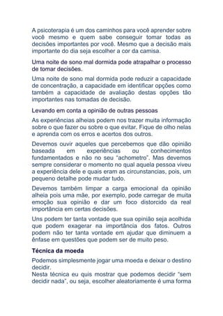 A psicoterapia é um dos caminhos para você aprender sobre
você mesmo e quem sabe conseguir tomar todas as
decisões importantes por você. Mesmo que a decisão mais
importante do dia seja escolher a cor da camisa.
Uma noite de sono mal dormida pode atrapalhar o processo
de tomar decisões.
Uma noite de sono mal dormida pode reduzir a capacidade
de concentração, a capacidade em identificar opções como
também a capacidade de avaliação destas opções tão
importantes nas tomadas de decisão.
Levando em conta a opinião de outras pessoas
As experiências alheias podem nos trazer muita informação
sobre o que fazer ou sobre o que evitar. Fique de olho nelas
e aprenda com os erros e acertos dos outros.
Devemos ouvir aqueles que percebemos que dão opinião
baseada em experiências ou conhecimentos
fundamentados e não no seu “achometro”. Mas devemos
sempre considerar o momento no qual aquela pessoa viveu
a experiência dele e quais eram as circunstancias, pois, um
pequeno detalhe pode mudar tudo.
Devemos também limpar a carga emocional da opinião
alheia pois uma mãe, por exemplo, pode carregar de muita
emoção sua opinião e dar um foco distorcido da real
importância em certas decisões.
Uns podem ter tanta vontade que sua opinião seja acolhida
que podem exagerar na importância dos fatos. Outros
podem não ter tanta vontade em ajudar que diminuem a
ênfase em questões que podem ser de muito peso.
Técnica da moeda
Podemos simplesmente jogar uma moeda e deixar o destino
decidir.
Nesta técnica eu quis mostrar que podemos decidir “sem
decidir nada”, ou seja, escolher aleatoriamente é uma forma
 