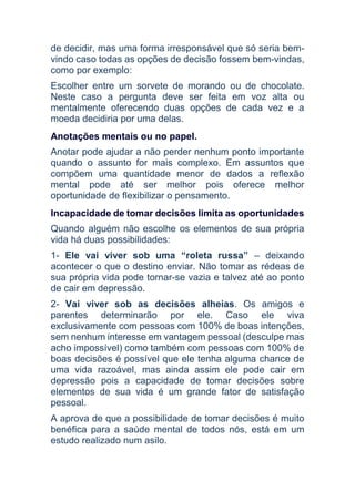 de decidir, mas uma forma irresponsável que só seria bem-
vindo caso todas as opções de decisão fossem bem-vindas,
como por exemplo:
Escolher entre um sorvete de morando ou de chocolate.
Neste caso a pergunta deve ser feita em voz alta ou
mentalmente oferecendo duas opções de cada vez e a
moeda decidiria por uma delas.
Anotações mentais ou no papel.
Anotar pode ajudar a não perder nenhum ponto importante
quando o assunto for mais complexo. Em assuntos que
compõem uma quantidade menor de dados a reflexão
mental pode até ser melhor pois oferece melhor
oportunidade de flexibilizar o pensamento.
Incapacidade de tomar decisões limita as oportunidades
Quando alguém não escolhe os elementos de sua própria
vida há duas possibilidades:
1- Ele vai viver sob uma “roleta russa” – deixando
acontecer o que o destino enviar. Não tomar as rédeas de
sua própria vida pode tornar-se vazia e talvez até ao ponto
de cair em depressão.
2- Vai viver sob as decisões alheias. Os amigos e
parentes determinarão por ele. Caso ele viva
exclusivamente com pessoas com 100% de boas intenções,
sem nenhum interesse em vantagem pessoal (desculpe mas
acho impossível) como também com pessoas com 100% de
boas decisões é possível que ele tenha alguma chance de
uma vida razoável, mas ainda assim ele pode cair em
depressão pois a capacidade de tomar decisões sobre
elementos de sua vida é um grande fator de satisfação
pessoal.
A aprova de que a possibilidade de tomar decisões é muito
benéfica para a saúde mental de todos nós, está em um
estudo realizado num asilo.
 