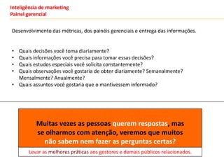 Inteligência de marketing
Painel gerencial

Desenvolvimento das métricas, dos painéis gerenciais e entrega das informações.


• Quais decisões você toma diariamente?
• Quais informações você precisa para tomar essas decisões?
• Quais estudos especiais você solicita constantemente?
• Quais observações você gostaria de obter diariamente? Semanalmente?
  Mensalmente? Anualmente?
• Quais assuntos você gostaria que o mantivessem informado?




           Muitas vezes as pessoas querem respostas, mas
           se olharmos com atenção, veremos que muitos
             não sabem nem fazer as perguntas certas?
       Levar as melhores práticas aos gestores e demais públicos relacionados.
 
