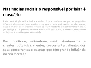 Nas mídias sociais o responsável por falar é
o usuário
É ele quem elogia, critica, indica e analisa. Esse boca-a-boca em grandes proporções
influencia diretamente suas vendas e isso ocorre quer você queira ou não. Apesar
disso, a empresa não deve simplesmente se sentir impotente e se conformar com isso. É
possível agir e tirar proveito das novas mídias. Para isso ocorrer, um bom monitoramento
na Internet é um ótimo ponto de partida.



Por monitorar, entende-se ouvir atentamente a
clientes, potenciais clientes, concorrentes, clientes dos
seus concorrentes e pessoas que têm grande influência
no seu mercado.
 