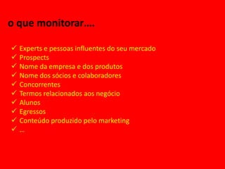 o que monitorar….

   Experts e pessoas influentes do seu mercado
   Prospects
   Nome da empresa e dos produtos
   Nome dos sócios e colaboradores
   Concorrentes
   Termos relacionados aos negócio
   Alunos
   Egressos
   Conteúdo produzido pelo marketing
   …
 