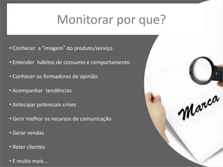 Monitorar por que?
• Conhecer a “imagem” do produto/serviço

• Entender hábitos de consumo e comportamento

• Conhecer os formadores de opinião

• Acompanhar tendências

• Antecipar potenciais crises

• Gerir melhor os recursos de comunicação

• Gerar vendas

• Reter clientes

• E muito mais...
 